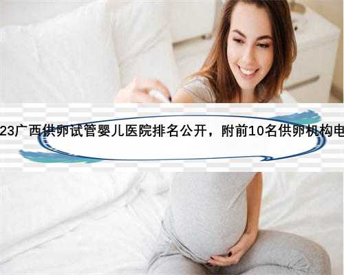2023广西供卵试管婴儿医院排名公开，附前10名供卵机构电话
