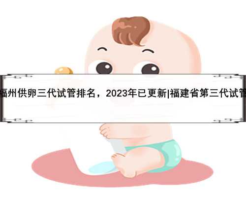 福州供卵三代试管排名，2023年已更新|福建省第三代试管