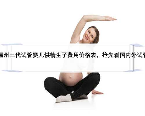 2023温州三代试管婴儿供精生子费用价格表，抢先看国内外试管报价